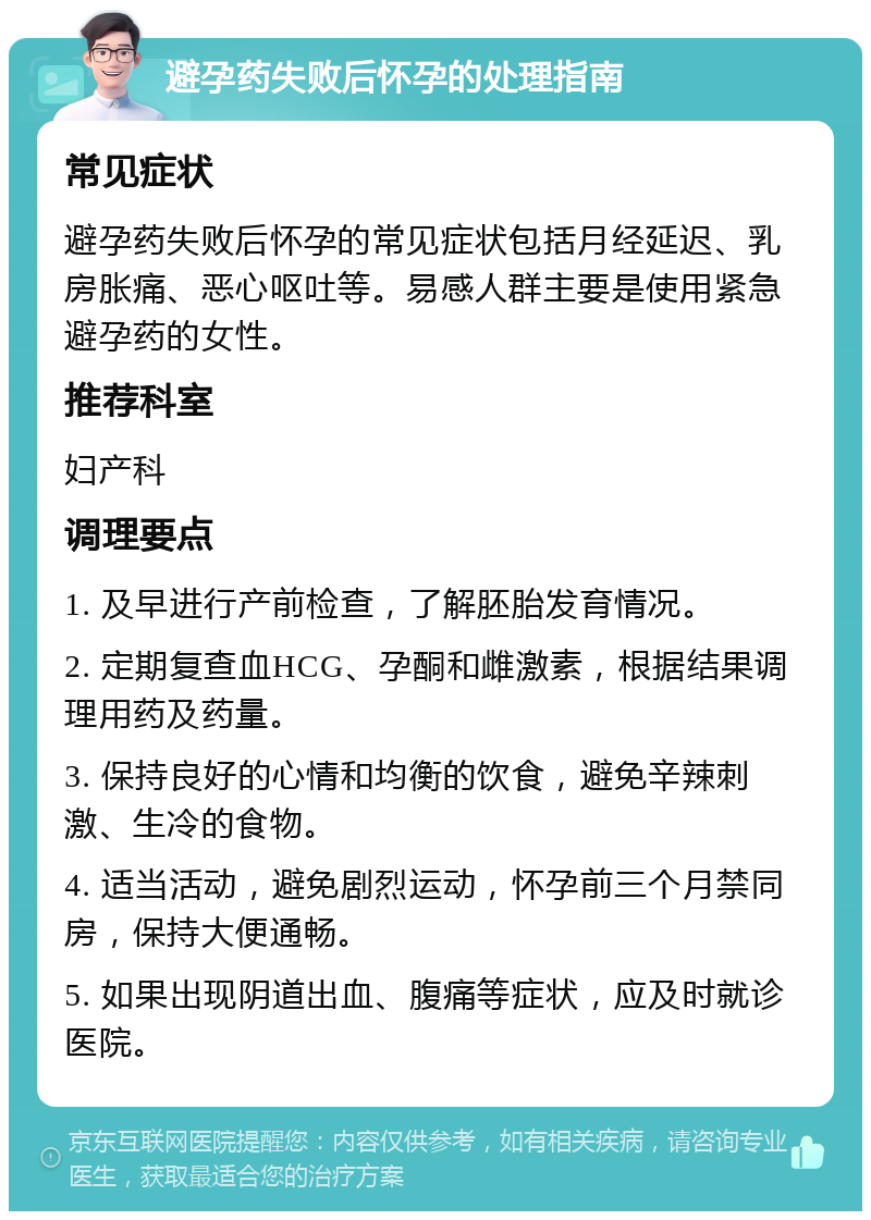 避孕药失败后怀孕的处理指南 常见症状 避孕药失败后怀孕的常见症状包括月经延迟、乳房胀痛、恶心呕吐等。易感人群主要是使用紧急避孕药的女性。 推荐科室 妇产科 调理要点 1. 及早进行产前检查，了解胚胎发育情况。 2. 定期复查血HCG、孕酮和雌激素，根据结果调理用药及药量。 3. 保持良好的心情和均衡的饮食，避免辛辣刺激、生冷的食物。 4. 适当活动，避免剧烈运动，怀孕前三个月禁同房，保持大便通畅。 5. 如果出现阴道出血、腹痛等症状，应及时就诊医院。