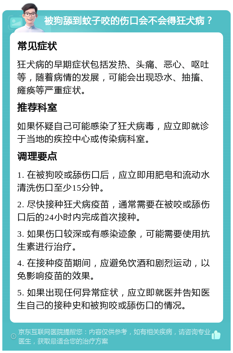 被狗舔到蚊子咬的伤口会不会得狂犬病？ 常见症状 狂犬病的早期症状包括发热、头痛、恶心、呕吐等，随着病情的发展，可能会出现恐水、抽搐、瘫痪等严重症状。 推荐科室 如果怀疑自己可能感染了狂犬病毒，应立即就诊于当地的疾控中心或传染病科室。 调理要点 1. 在被狗咬或舔伤口后，应立即用肥皂和流动水清洗伤口至少15分钟。 2. 尽快接种狂犬病疫苗，通常需要在被咬或舔伤口后的24小时内完成首次接种。 3. 如果伤口较深或有感染迹象，可能需要使用抗生素进行治疗。 4. 在接种疫苗期间，应避免饮酒和剧烈运动，以免影响疫苗的效果。 5. 如果出现任何异常症状，应立即就医并告知医生自己的接种史和被狗咬或舔伤口的情况。