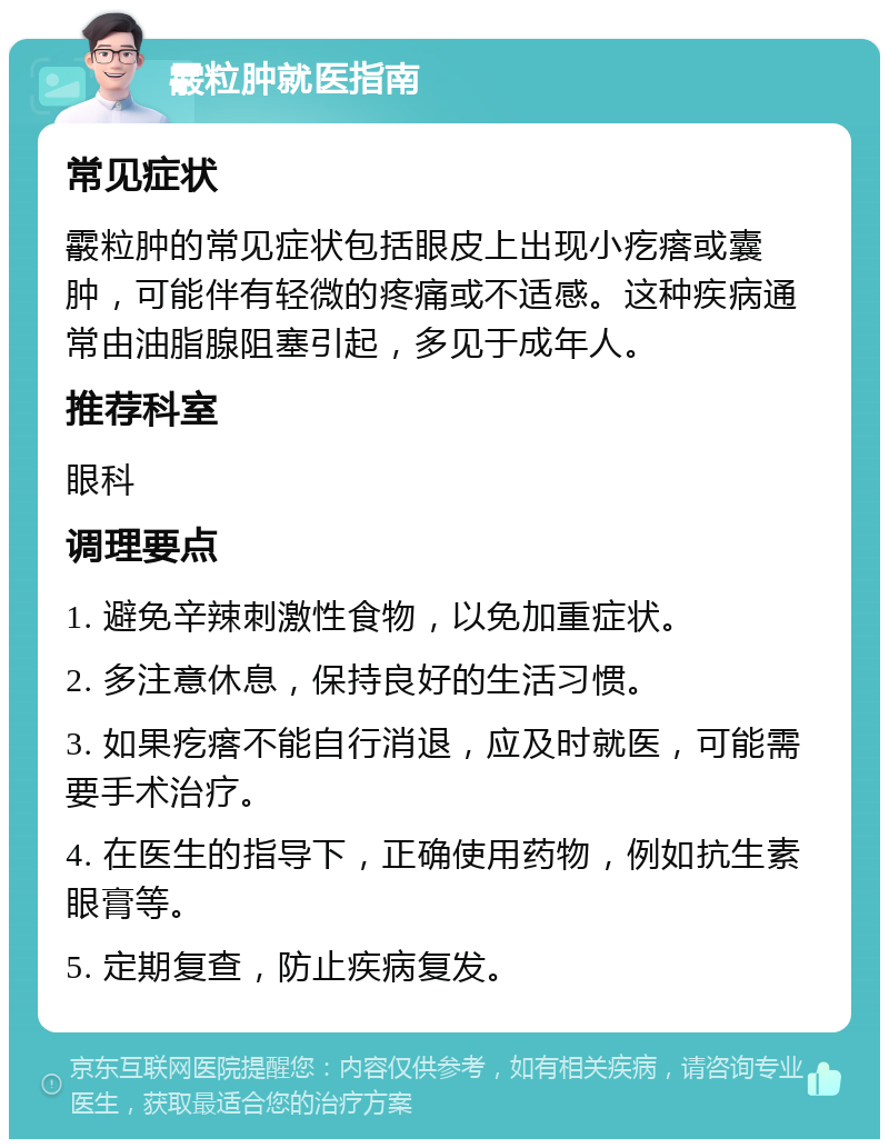 霰粒肿就医指南 常见症状 霰粒肿的常见症状包括眼皮上出现小疙瘩或囊肿，可能伴有轻微的疼痛或不适感。这种疾病通常由油脂腺阻塞引起，多见于成年人。 推荐科室 眼科 调理要点 1. 避免辛辣刺激性食物，以免加重症状。 2. 多注意休息，保持良好的生活习惯。 3. 如果疙瘩不能自行消退，应及时就医，可能需要手术治疗。 4. 在医生的指导下，正确使用药物，例如抗生素眼膏等。 5. 定期复查，防止疾病复发。