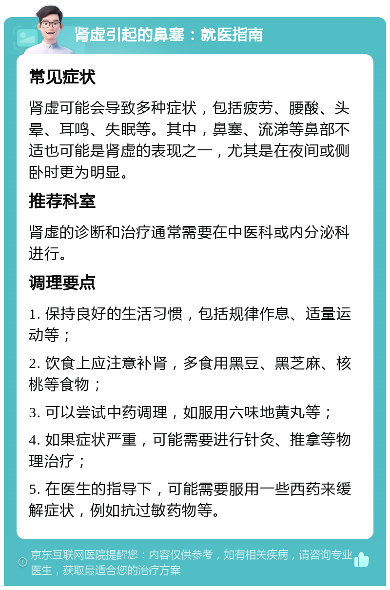 肾虚引起的鼻塞：就医指南 常见症状 肾虚可能会导致多种症状，包括疲劳、腰酸、头晕、耳鸣、失眠等。其中，鼻塞、流涕等鼻部不适也可能是肾虚的表现之一，尤其是在夜间或侧卧时更为明显。 推荐科室 肾虚的诊断和治疗通常需要在中医科或内分泌科进行。 调理要点 1. 保持良好的生活习惯，包括规律作息、适量运动等； 2. 饮食上应注意补肾，多食用黑豆、黑芝麻、核桃等食物； 3. 可以尝试中药调理，如服用六味地黄丸等； 4. 如果症状严重，可能需要进行针灸、推拿等物理治疗； 5. 在医生的指导下，可能需要服用一些西药来缓解症状，例如抗过敏药物等。