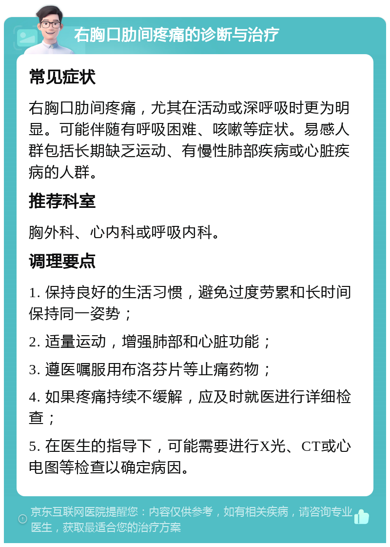 右胸口肋间疼痛的诊断与治疗 常见症状 右胸口肋间疼痛，尤其在活动或深呼吸时更为明显。可能伴随有呼吸困难、咳嗽等症状。易感人群包括长期缺乏运动、有慢性肺部疾病或心脏疾病的人群。 推荐科室 胸外科、心内科或呼吸内科。 调理要点 1. 保持良好的生活习惯，避免过度劳累和长时间保持同一姿势； 2. 适量运动，增强肺部和心脏功能； 3. 遵医嘱服用布洛芬片等止痛药物； 4. 如果疼痛持续不缓解，应及时就医进行详细检查； 5. 在医生的指导下，可能需要进行X光、CT或心电图等检查以确定病因。