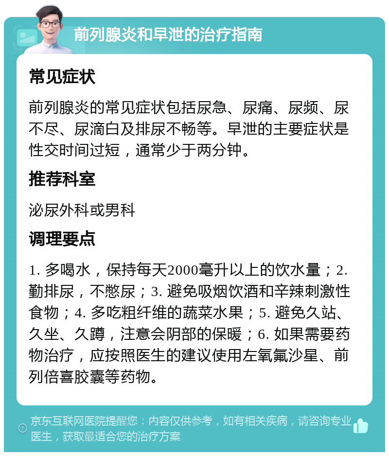 前列腺炎和早泄的治疗指南 常见症状 前列腺炎的常见症状包括尿急、尿痛、尿频、尿不尽、尿滴白及排尿不畅等。早泄的主要症状是性交时间过短，通常少于两分钟。 推荐科室 泌尿外科或男科 调理要点 1. 多喝水，保持每天2000毫升以上的饮水量；2. 勤排尿，不憋尿；3. 避免吸烟饮酒和辛辣刺激性食物；4. 多吃粗纤维的蔬菜水果；5. 避免久站、久坐、久蹲，注意会阴部的保暖；6. 如果需要药物治疗，应按照医生的建议使用左氧氟沙星、前列倍喜胶囊等药物。