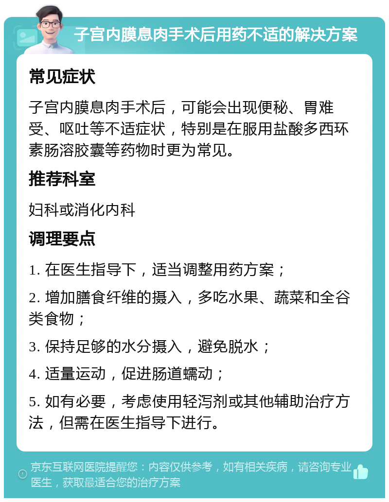 子宫内膜息肉手术后用药不适的解决方案 常见症状 子宫内膜息肉手术后，可能会出现便秘、胃难受、呕吐等不适症状，特别是在服用盐酸多西环素肠溶胶囊等药物时更为常见。 推荐科室 妇科或消化内科 调理要点 1. 在医生指导下，适当调整用药方案； 2. 增加膳食纤维的摄入，多吃水果、蔬菜和全谷类食物； 3. 保持足够的水分摄入，避免脱水； 4. 适量运动，促进肠道蠕动； 5. 如有必要，考虑使用轻泻剂或其他辅助治疗方法，但需在医生指导下进行。