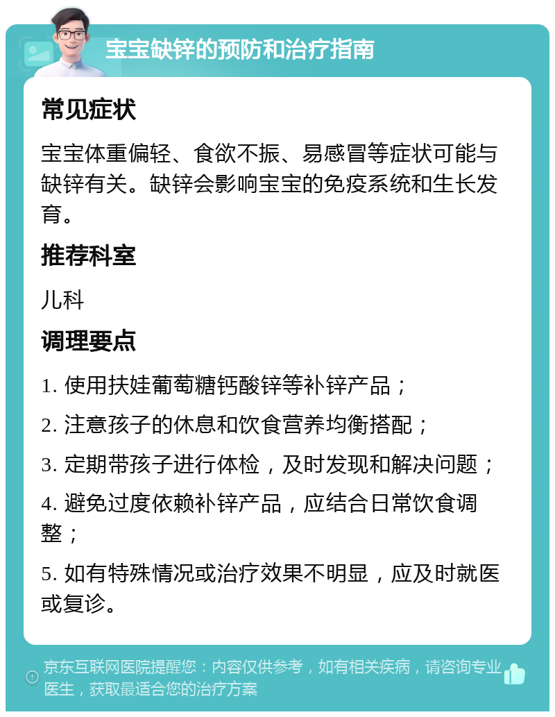 宝宝缺锌的预防和治疗指南 常见症状 宝宝体重偏轻、食欲不振、易感冒等症状可能与缺锌有关。缺锌会影响宝宝的免疫系统和生长发育。 推荐科室 儿科 调理要点 1. 使用扶娃葡萄糖钙酸锌等补锌产品； 2. 注意孩子的休息和饮食营养均衡搭配； 3. 定期带孩子进行体检，及时发现和解决问题； 4. 避免过度依赖补锌产品，应结合日常饮食调整； 5. 如有特殊情况或治疗效果不明显，应及时就医或复诊。