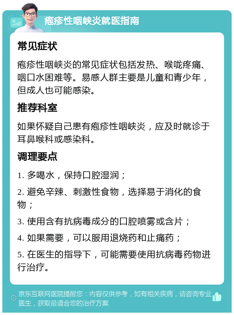 疱疹性咽峡炎就医指南 常见症状 疱疹性咽峡炎的常见症状包括发热、喉咙疼痛、咽口水困难等。易感人群主要是儿童和青少年，但成人也可能感染。 推荐科室 如果怀疑自己患有疱疹性咽峡炎，应及时就诊于耳鼻喉科或感染科。 调理要点 1. 多喝水，保持口腔湿润； 2. 避免辛辣、刺激性食物，选择易于消化的食物； 3. 使用含有抗病毒成分的口腔喷雾或含片； 4. 如果需要，可以服用退烧药和止痛药； 5. 在医生的指导下，可能需要使用抗病毒药物进行治疗。