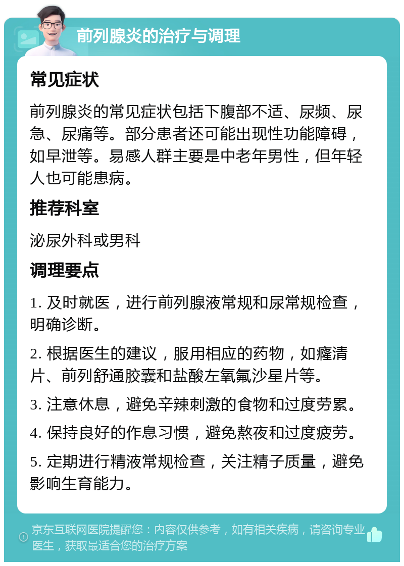 前列腺炎的治疗与调理 常见症状 前列腺炎的常见症状包括下腹部不适、尿频、尿急、尿痛等。部分患者还可能出现性功能障碍，如早泄等。易感人群主要是中老年男性，但年轻人也可能患病。 推荐科室 泌尿外科或男科 调理要点 1. 及时就医，进行前列腺液常规和尿常规检查，明确诊断。 2. 根据医生的建议，服用相应的药物，如癃清片、前列舒通胶囊和盐酸左氧氟沙星片等。 3. 注意休息，避免辛辣刺激的食物和过度劳累。 4. 保持良好的作息习惯，避免熬夜和过度疲劳。 5. 定期进行精液常规检查，关注精子质量，避免影响生育能力。