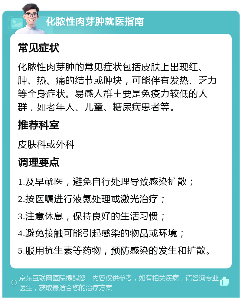 化脓性肉芽肿就医指南 常见症状 化脓性肉芽肿的常见症状包括皮肤上出现红、肿、热、痛的结节或肿块，可能伴有发热、乏力等全身症状。易感人群主要是免疫力较低的人群，如老年人、儿童、糖尿病患者等。 推荐科室 皮肤科或外科 调理要点 1.及早就医，避免自行处理导致感染扩散； 2.按医嘱进行液氮处理或激光治疗； 3.注意休息，保持良好的生活习惯； 4.避免接触可能引起感染的物品或环境； 5.服用抗生素等药物，预防感染的发生和扩散。