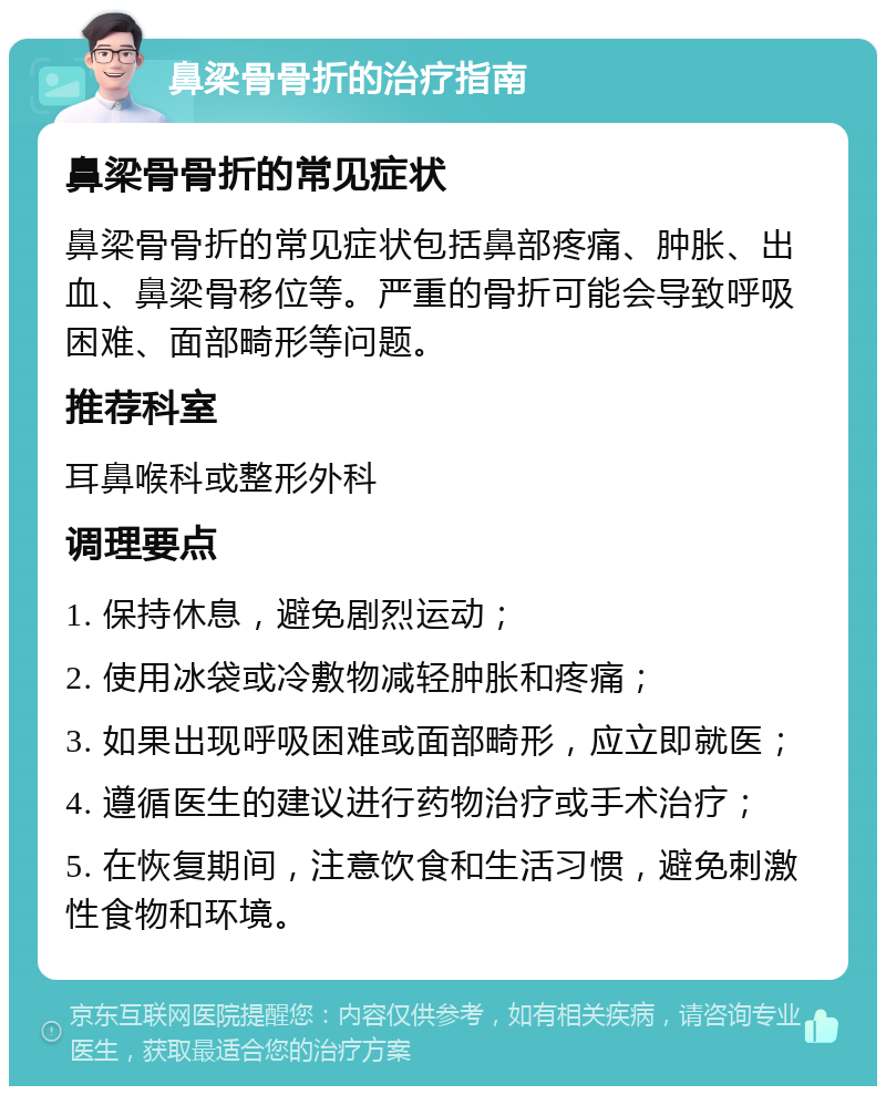 鼻梁骨骨折的治疗指南 鼻梁骨骨折的常见症状 鼻梁骨骨折的常见症状包括鼻部疼痛、肿胀、出血、鼻梁骨移位等。严重的骨折可能会导致呼吸困难、面部畸形等问题。 推荐科室 耳鼻喉科或整形外科 调理要点 1. 保持休息，避免剧烈运动； 2. 使用冰袋或冷敷物减轻肿胀和疼痛； 3. 如果出现呼吸困难或面部畸形，应立即就医； 4. 遵循医生的建议进行药物治疗或手术治疗； 5. 在恢复期间，注意饮食和生活习惯，避免刺激性食物和环境。