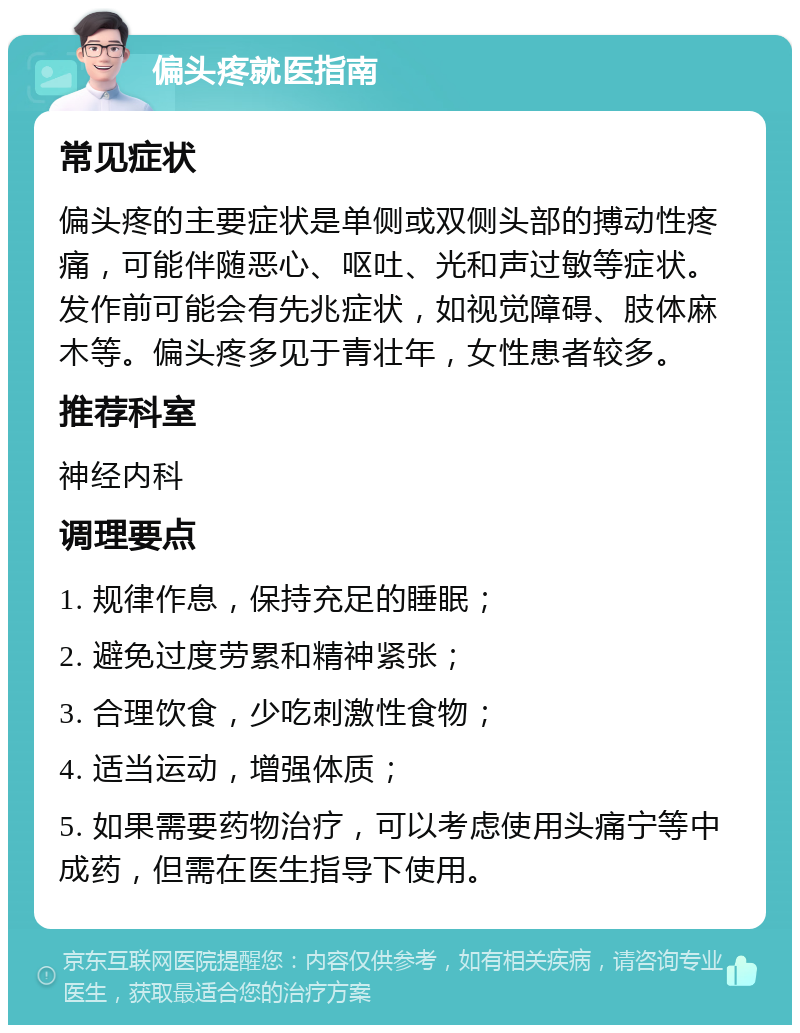 偏头疼就医指南 常见症状 偏头疼的主要症状是单侧或双侧头部的搏动性疼痛，可能伴随恶心、呕吐、光和声过敏等症状。发作前可能会有先兆症状，如视觉障碍、肢体麻木等。偏头疼多见于青壮年，女性患者较多。 推荐科室 神经内科 调理要点 1. 规律作息，保持充足的睡眠； 2. 避免过度劳累和精神紧张； 3. 合理饮食，少吃刺激性食物； 4. 适当运动，增强体质； 5. 如果需要药物治疗，可以考虑使用头痛宁等中成药，但需在医生指导下使用。