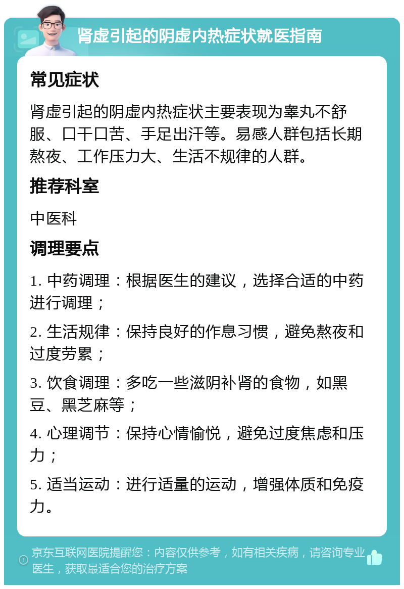 肾虚引起的阴虚内热症状就医指南 常见症状 肾虚引起的阴虚内热症状主要表现为睾丸不舒服、口干口苦、手足出汗等。易感人群包括长期熬夜、工作压力大、生活不规律的人群。 推荐科室 中医科 调理要点 1. 中药调理：根据医生的建议，选择合适的中药进行调理； 2. 生活规律：保持良好的作息习惯，避免熬夜和过度劳累； 3. 饮食调理：多吃一些滋阴补肾的食物，如黑豆、黑芝麻等； 4. 心理调节：保持心情愉悦，避免过度焦虑和压力； 5. 适当运动：进行适量的运动，增强体质和免疫力。