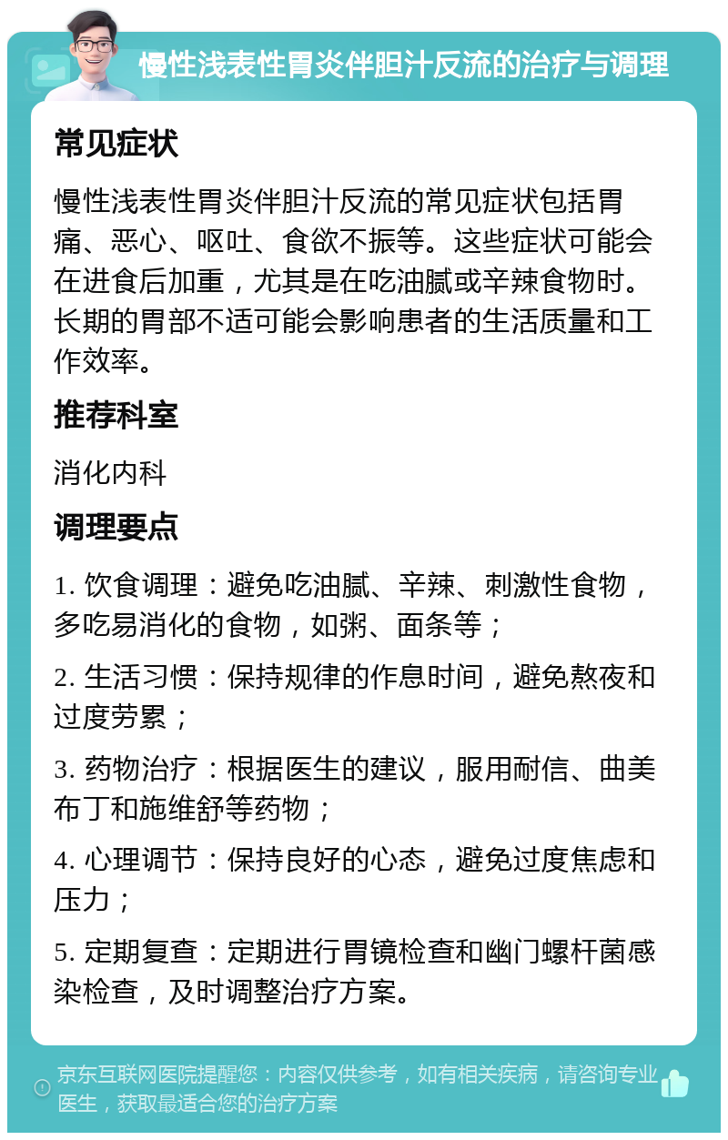 慢性浅表性胃炎伴胆汁反流的治疗与调理 常见症状 慢性浅表性胃炎伴胆汁反流的常见症状包括胃痛、恶心、呕吐、食欲不振等。这些症状可能会在进食后加重，尤其是在吃油腻或辛辣食物时。长期的胃部不适可能会影响患者的生活质量和工作效率。 推荐科室 消化内科 调理要点 1. 饮食调理：避免吃油腻、辛辣、刺激性食物，多吃易消化的食物，如粥、面条等； 2. 生活习惯：保持规律的作息时间，避免熬夜和过度劳累； 3. 药物治疗：根据医生的建议，服用耐信、曲美布丁和施维舒等药物； 4. 心理调节：保持良好的心态，避免过度焦虑和压力； 5. 定期复查：定期进行胃镜检查和幽门螺杆菌感染检查，及时调整治疗方案。