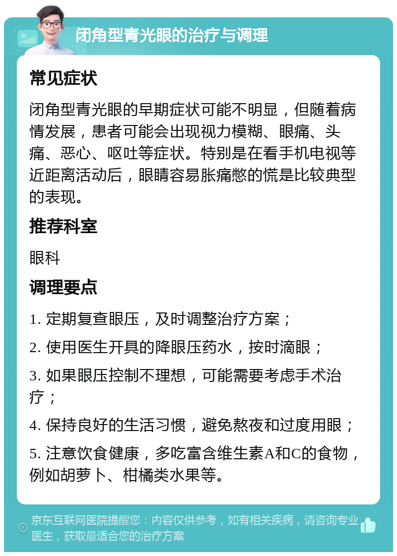 闭角型青光眼的治疗与调理 常见症状 闭角型青光眼的早期症状可能不明显，但随着病情发展，患者可能会出现视力模糊、眼痛、头痛、恶心、呕吐等症状。特别是在看手机电视等近距离活动后，眼睛容易胀痛憋的慌是比较典型的表现。 推荐科室 眼科 调理要点 1. 定期复查眼压，及时调整治疗方案； 2. 使用医生开具的降眼压药水，按时滴眼； 3. 如果眼压控制不理想，可能需要考虑手术治疗； 4. 保持良好的生活习惯，避免熬夜和过度用眼； 5. 注意饮食健康，多吃富含维生素A和C的食物，例如胡萝卜、柑橘类水果等。