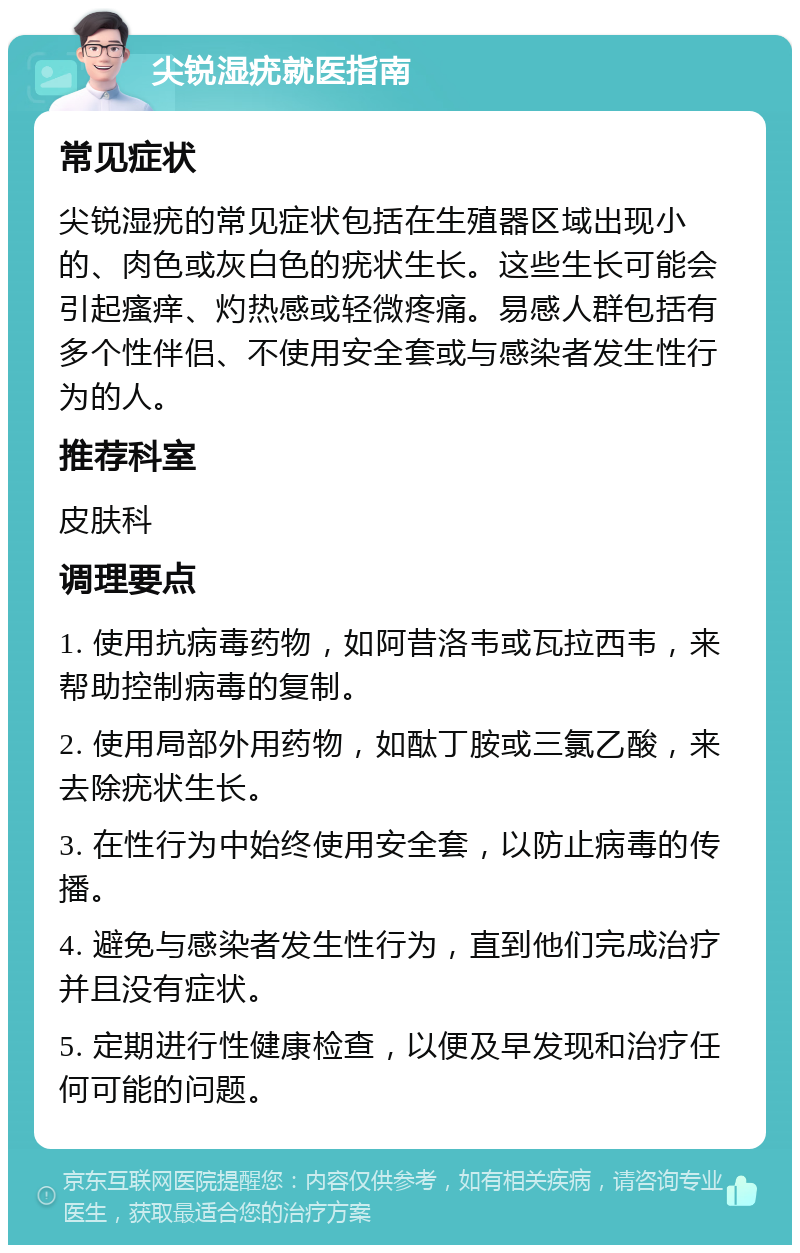 尖锐湿疣就医指南 常见症状 尖锐湿疣的常见症状包括在生殖器区域出现小的、肉色或灰白色的疣状生长。这些生长可能会引起瘙痒、灼热感或轻微疼痛。易感人群包括有多个性伴侣、不使用安全套或与感染者发生性行为的人。 推荐科室 皮肤科 调理要点 1. 使用抗病毒药物，如阿昔洛韦或瓦拉西韦，来帮助控制病毒的复制。 2. 使用局部外用药物，如酞丁胺或三氯乙酸，来去除疣状生长。 3. 在性行为中始终使用安全套，以防止病毒的传播。 4. 避免与感染者发生性行为，直到他们完成治疗并且没有症状。 5. 定期进行性健康检查，以便及早发现和治疗任何可能的问题。