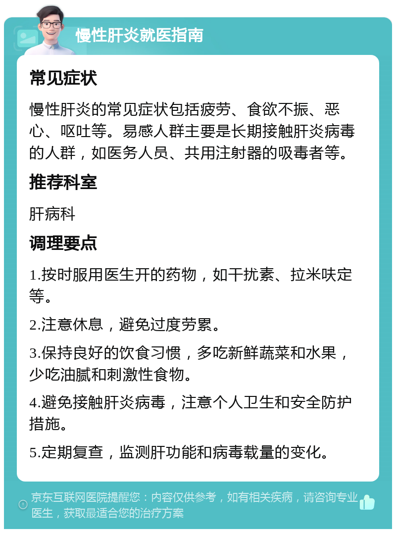 慢性肝炎就医指南 常见症状 慢性肝炎的常见症状包括疲劳、食欲不振、恶心、呕吐等。易感人群主要是长期接触肝炎病毒的人群，如医务人员、共用注射器的吸毒者等。 推荐科室 肝病科 调理要点 1.按时服用医生开的药物，如干扰素、拉米呋定等。 2.注意休息，避免过度劳累。 3.保持良好的饮食习惯，多吃新鲜蔬菜和水果，少吃油腻和刺激性食物。 4.避免接触肝炎病毒，注意个人卫生和安全防护措施。 5.定期复查，监测肝功能和病毒载量的变化。