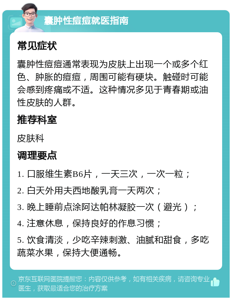 囊肿性痘痘就医指南 常见症状 囊肿性痘痘通常表现为皮肤上出现一个或多个红色、肿胀的痘痘，周围可能有硬块。触碰时可能会感到疼痛或不适。这种情况多见于青春期或油性皮肤的人群。 推荐科室 皮肤科 调理要点 1. 口服维生素B6片，一天三次，一次一粒； 2. 白天外用夫西地酸乳膏一天两次； 3. 晚上睡前点涂阿达帕林凝胶一次（避光）； 4. 注意休息，保持良好的作息习惯； 5. 饮食清淡，少吃辛辣刺激、油腻和甜食，多吃蔬菜水果，保持大便通畅。