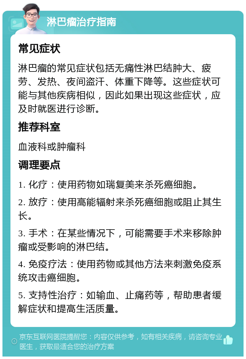 淋巴瘤治疗指南 常见症状 淋巴瘤的常见症状包括无痛性淋巴结肿大、疲劳、发热、夜间盗汗、体重下降等。这些症状可能与其他疾病相似，因此如果出现这些症状，应及时就医进行诊断。 推荐科室 血液科或肿瘤科 调理要点 1. 化疗：使用药物如瑞复美来杀死癌细胞。 2. 放疗：使用高能辐射来杀死癌细胞或阻止其生长。 3. 手术：在某些情况下，可能需要手术来移除肿瘤或受影响的淋巴结。 4. 免疫疗法：使用药物或其他方法来刺激免疫系统攻击癌细胞。 5. 支持性治疗：如输血、止痛药等，帮助患者缓解症状和提高生活质量。