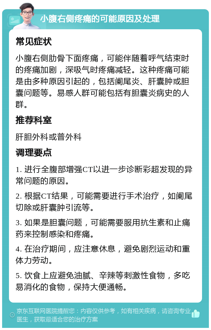 小腹右侧疼痛的可能原因及处理 常见症状 小腹右侧肋骨下面疼痛，可能伴随着呼气结束时的疼痛加剧，深吸气时疼痛减轻。这种疼痛可能是由多种原因引起的，包括阑尾炎、肝囊肿或胆囊问题等。易感人群可能包括有胆囊炎病史的人群。 推荐科室 肝胆外科或普外科 调理要点 1. 进行全腹部增强CT以进一步诊断彩超发现的异常问题的原因。 2. 根据CT结果，可能需要进行手术治疗，如阑尾切除或肝囊肿引流等。 3. 如果是胆囊问题，可能需要服用抗生素和止痛药来控制感染和疼痛。 4. 在治疗期间，应注意休息，避免剧烈运动和重体力劳动。 5. 饮食上应避免油腻、辛辣等刺激性食物，多吃易消化的食物，保持大便通畅。