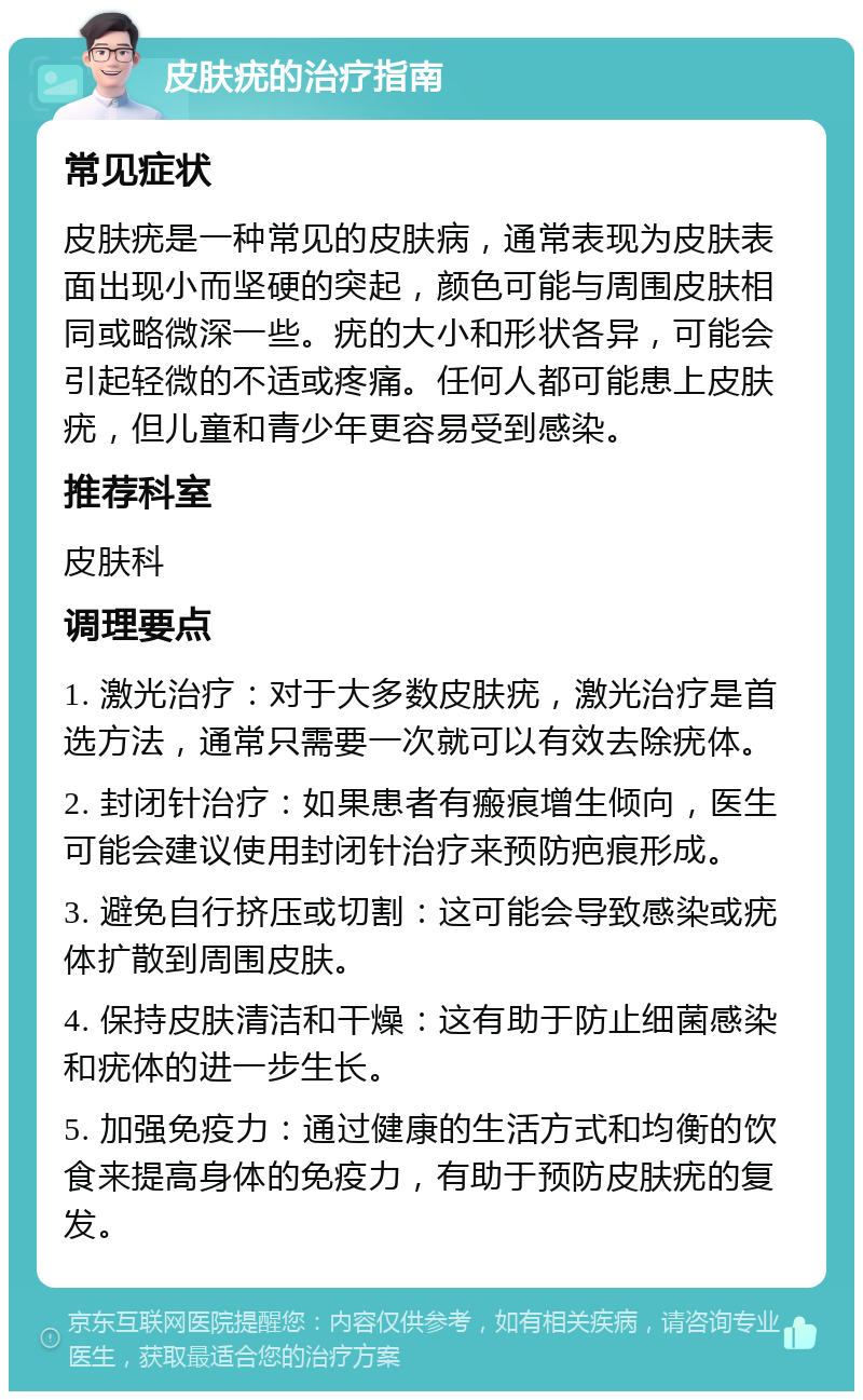 皮肤疣的治疗指南 常见症状 皮肤疣是一种常见的皮肤病，通常表现为皮肤表面出现小而坚硬的突起，颜色可能与周围皮肤相同或略微深一些。疣的大小和形状各异，可能会引起轻微的不适或疼痛。任何人都可能患上皮肤疣，但儿童和青少年更容易受到感染。 推荐科室 皮肤科 调理要点 1. 激光治疗：对于大多数皮肤疣，激光治疗是首选方法，通常只需要一次就可以有效去除疣体。 2. 封闭针治疗：如果患者有瘢痕增生倾向，医生可能会建议使用封闭针治疗来预防疤痕形成。 3. 避免自行挤压或切割：这可能会导致感染或疣体扩散到周围皮肤。 4. 保持皮肤清洁和干燥：这有助于防止细菌感染和疣体的进一步生长。 5. 加强免疫力：通过健康的生活方式和均衡的饮食来提高身体的免疫力，有助于预防皮肤疣的复发。