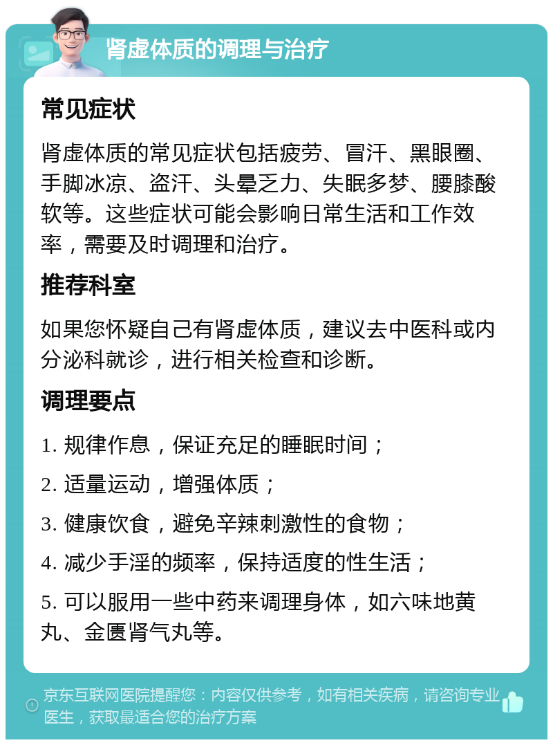 肾虚体质的调理与治疗 常见症状 肾虚体质的常见症状包括疲劳、冒汗、黑眼圈、手脚冰凉、盗汗、头晕乏力、失眠多梦、腰膝酸软等。这些症状可能会影响日常生活和工作效率，需要及时调理和治疗。 推荐科室 如果您怀疑自己有肾虚体质，建议去中医科或内分泌科就诊，进行相关检查和诊断。 调理要点 1. 规律作息，保证充足的睡眠时间； 2. 适量运动，增强体质； 3. 健康饮食，避免辛辣刺激性的食物； 4. 减少手淫的频率，保持适度的性生活； 5. 可以服用一些中药来调理身体，如六味地黄丸、金匮肾气丸等。