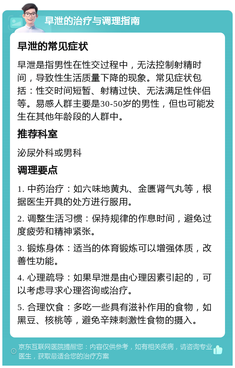 早泄的治疗与调理指南 早泄的常见症状 早泄是指男性在性交过程中，无法控制射精时间，导致性生活质量下降的现象。常见症状包括：性交时间短暂、射精过快、无法满足性伴侣等。易感人群主要是30-50岁的男性，但也可能发生在其他年龄段的人群中。 推荐科室 泌尿外科或男科 调理要点 1. 中药治疗：如六味地黄丸、金匮肾气丸等，根据医生开具的处方进行服用。 2. 调整生活习惯：保持规律的作息时间，避免过度疲劳和精神紧张。 3. 锻炼身体：适当的体育锻炼可以增强体质，改善性功能。 4. 心理疏导：如果早泄是由心理因素引起的，可以考虑寻求心理咨询或治疗。 5. 合理饮食：多吃一些具有滋补作用的食物，如黑豆、核桃等，避免辛辣刺激性食物的摄入。