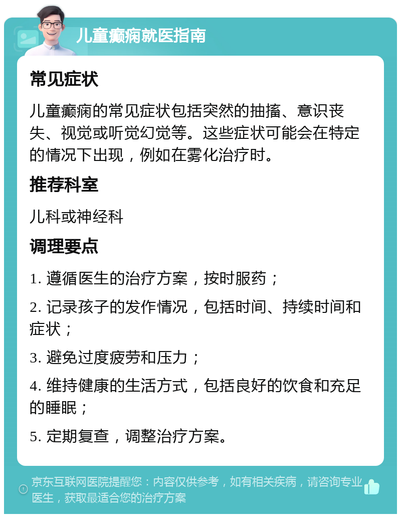 儿童癫痫就医指南 常见症状 儿童癫痫的常见症状包括突然的抽搐、意识丧失、视觉或听觉幻觉等。这些症状可能会在特定的情况下出现，例如在雾化治疗时。 推荐科室 儿科或神经科 调理要点 1. 遵循医生的治疗方案，按时服药； 2. 记录孩子的发作情况，包括时间、持续时间和症状； 3. 避免过度疲劳和压力； 4. 维持健康的生活方式，包括良好的饮食和充足的睡眠； 5. 定期复查，调整治疗方案。