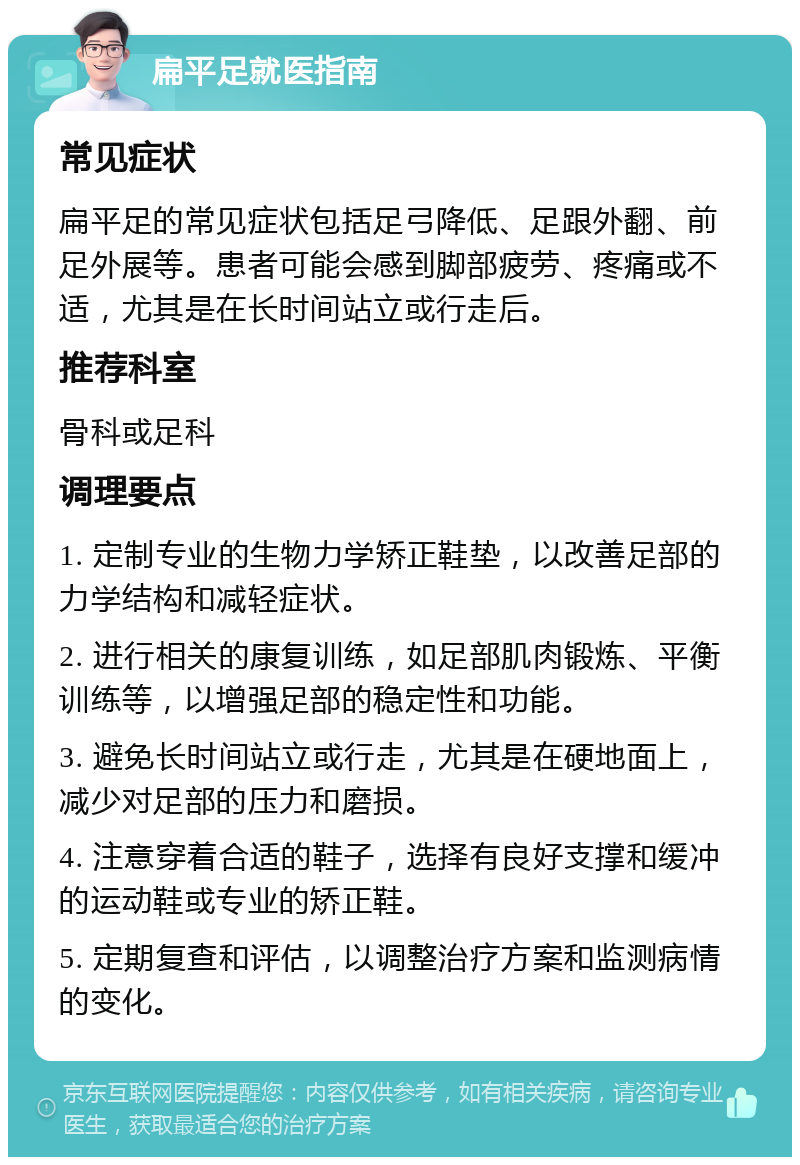 扁平足就医指南 常见症状 扁平足的常见症状包括足弓降低、足跟外翻、前足外展等。患者可能会感到脚部疲劳、疼痛或不适，尤其是在长时间站立或行走后。 推荐科室 骨科或足科 调理要点 1. 定制专业的生物力学矫正鞋垫，以改善足部的力学结构和减轻症状。 2. 进行相关的康复训练，如足部肌肉锻炼、平衡训练等，以增强足部的稳定性和功能。 3. 避免长时间站立或行走，尤其是在硬地面上，减少对足部的压力和磨损。 4. 注意穿着合适的鞋子，选择有良好支撑和缓冲的运动鞋或专业的矫正鞋。 5. 定期复查和评估，以调整治疗方案和监测病情的变化。