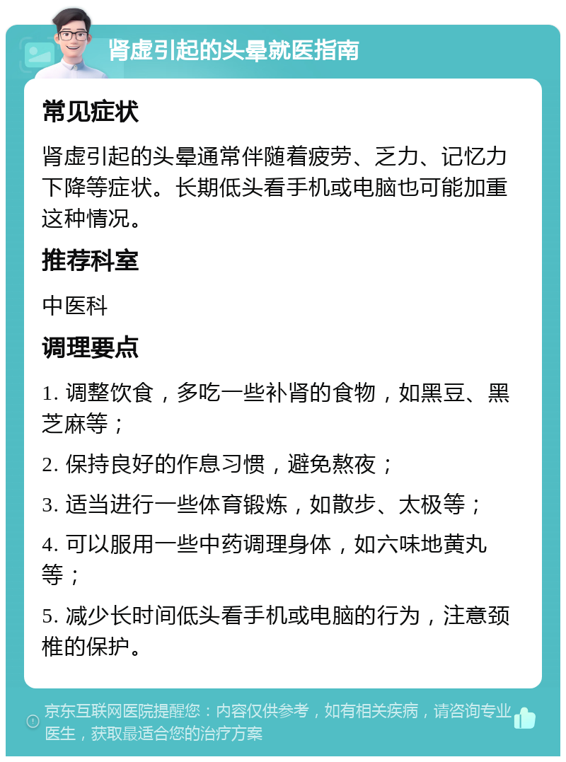 肾虚引起的头晕就医指南 常见症状 肾虚引起的头晕通常伴随着疲劳、乏力、记忆力下降等症状。长期低头看手机或电脑也可能加重这种情况。 推荐科室 中医科 调理要点 1. 调整饮食，多吃一些补肾的食物，如黑豆、黑芝麻等； 2. 保持良好的作息习惯，避免熬夜； 3. 适当进行一些体育锻炼，如散步、太极等； 4. 可以服用一些中药调理身体，如六味地黄丸等； 5. 减少长时间低头看手机或电脑的行为，注意颈椎的保护。