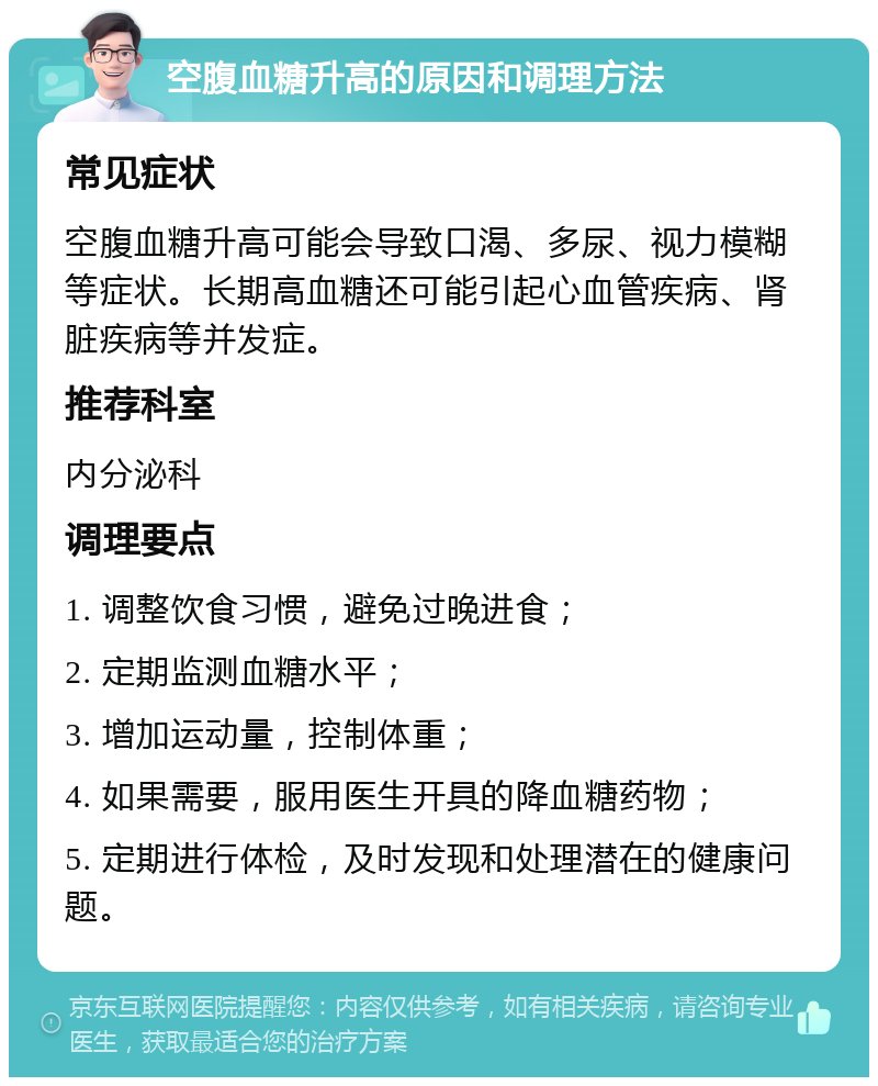 空腹血糖升高的原因和调理方法 常见症状 空腹血糖升高可能会导致口渴、多尿、视力模糊等症状。长期高血糖还可能引起心血管疾病、肾脏疾病等并发症。 推荐科室 内分泌科 调理要点 1. 调整饮食习惯，避免过晚进食； 2. 定期监测血糖水平； 3. 增加运动量，控制体重； 4. 如果需要，服用医生开具的降血糖药物； 5. 定期进行体检，及时发现和处理潜在的健康问题。