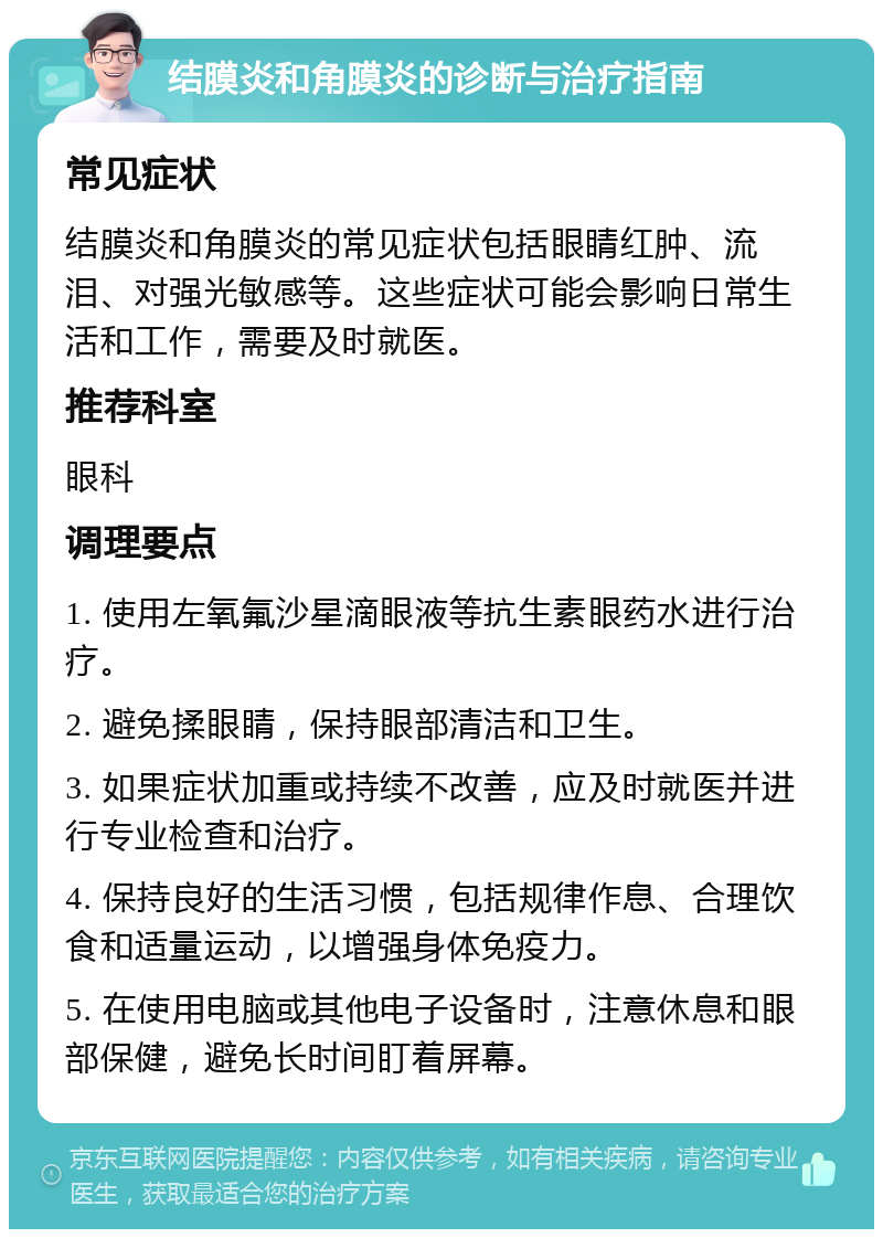 结膜炎和角膜炎的诊断与治疗指南 常见症状 结膜炎和角膜炎的常见症状包括眼睛红肿、流泪、对强光敏感等。这些症状可能会影响日常生活和工作，需要及时就医。 推荐科室 眼科 调理要点 1. 使用左氧氟沙星滴眼液等抗生素眼药水进行治疗。 2. 避免揉眼睛，保持眼部清洁和卫生。 3. 如果症状加重或持续不改善，应及时就医并进行专业检查和治疗。 4. 保持良好的生活习惯，包括规律作息、合理饮食和适量运动，以增强身体免疫力。 5. 在使用电脑或其他电子设备时，注意休息和眼部保健，避免长时间盯着屏幕。