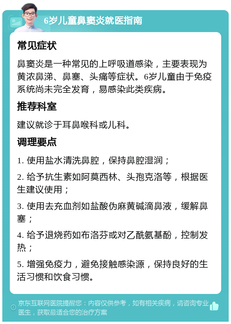 6岁儿童鼻窦炎就医指南 常见症状 鼻窦炎是一种常见的上呼吸道感染，主要表现为黄浓鼻涕、鼻塞、头痛等症状。6岁儿童由于免疫系统尚未完全发育，易感染此类疾病。 推荐科室 建议就诊于耳鼻喉科或儿科。 调理要点 1. 使用盐水清洗鼻腔，保持鼻腔湿润； 2. 给予抗生素如阿莫西林、头孢克洛等，根据医生建议使用； 3. 使用去充血剂如盐酸伪麻黄碱滴鼻液，缓解鼻塞； 4. 给予退烧药如布洛芬或对乙酰氨基酚，控制发热； 5. 增强免疫力，避免接触感染源，保持良好的生活习惯和饮食习惯。