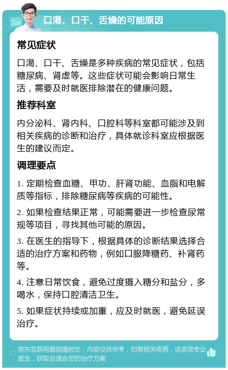 口渴、口干、舌燥的可能原因 常见症状 口渴、口干、舌燥是多种疾病的常见症状，包括糖尿病、肾虚等。这些症状可能会影响日常生活，需要及时就医排除潜在的健康问题。 推荐科室 内分泌科、肾内科、口腔科等科室都可能涉及到相关疾病的诊断和治疗，具体就诊科室应根据医生的建议而定。 调理要点 1. 定期检查血糖、甲功、肝肾功能、血脂和电解质等指标，排除糖尿病等疾病的可能性。 2. 如果检查结果正常，可能需要进一步检查尿常规等项目，寻找其他可能的原因。 3. 在医生的指导下，根据具体的诊断结果选择合适的治疗方案和药物，例如口服降糖药、补肾药等。 4. 注意日常饮食，避免过度摄入糖分和盐分，多喝水，保持口腔清洁卫生。 5. 如果症状持续或加重，应及时就医，避免延误治疗。