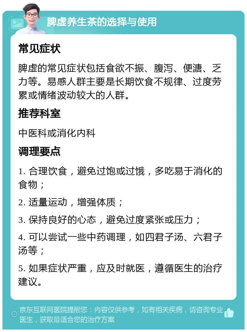 脾虚养生茶的选择与使用 常见症状 脾虚的常见症状包括食欲不振、腹泻、便溏、乏力等。易感人群主要是长期饮食不规律、过度劳累或情绪波动较大的人群。 推荐科室 中医科或消化内科 调理要点 1. 合理饮食，避免过饱或过饿，多吃易于消化的食物； 2. 适量运动，增强体质； 3. 保持良好的心态，避免过度紧张或压力； 4. 可以尝试一些中药调理，如四君子汤、六君子汤等； 5. 如果症状严重，应及时就医，遵循医生的治疗建议。