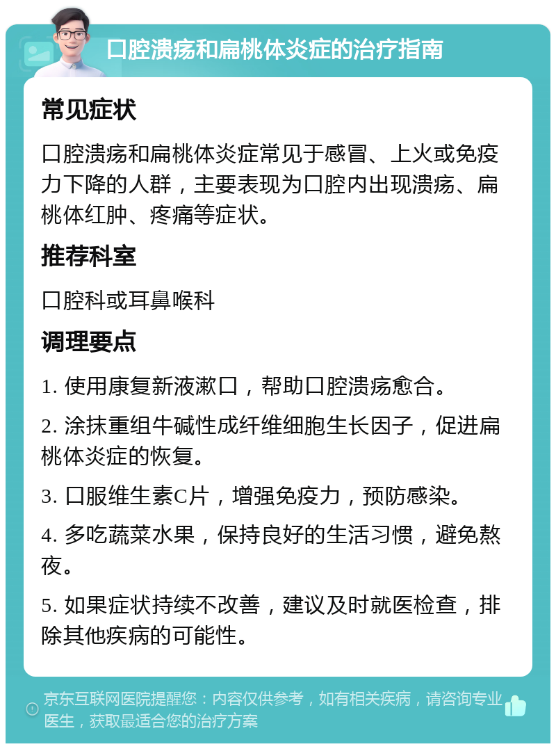 口腔溃疡和扁桃体炎症的治疗指南 常见症状 口腔溃疡和扁桃体炎症常见于感冒、上火或免疫力下降的人群，主要表现为口腔内出现溃疡、扁桃体红肿、疼痛等症状。 推荐科室 口腔科或耳鼻喉科 调理要点 1. 使用康复新液漱口，帮助口腔溃疡愈合。 2. 涂抹重组牛碱性成纤维细胞生长因子，促进扁桃体炎症的恢复。 3. 口服维生素C片，增强免疫力，预防感染。 4. 多吃蔬菜水果，保持良好的生活习惯，避免熬夜。 5. 如果症状持续不改善，建议及时就医检查，排除其他疾病的可能性。