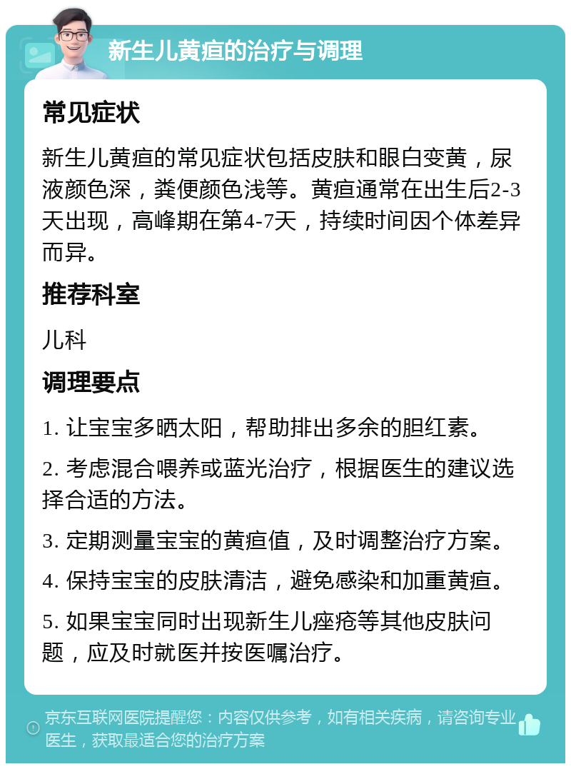 新生儿黄疸的治疗与调理 常见症状 新生儿黄疸的常见症状包括皮肤和眼白变黄，尿液颜色深，粪便颜色浅等。黄疸通常在出生后2-3天出现，高峰期在第4-7天，持续时间因个体差异而异。 推荐科室 儿科 调理要点 1. 让宝宝多晒太阳，帮助排出多余的胆红素。 2. 考虑混合喂养或蓝光治疗，根据医生的建议选择合适的方法。 3. 定期测量宝宝的黄疸值，及时调整治疗方案。 4. 保持宝宝的皮肤清洁，避免感染和加重黄疸。 5. 如果宝宝同时出现新生儿痤疮等其他皮肤问题，应及时就医并按医嘱治疗。