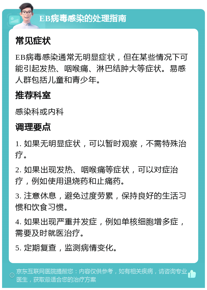 EB病毒感染的处理指南 常见症状 EB病毒感染通常无明显症状，但在某些情况下可能引起发热、咽喉痛、淋巴结肿大等症状。易感人群包括儿童和青少年。 推荐科室 感染科或内科 调理要点 1. 如果无明显症状，可以暂时观察，不需特殊治疗。 2. 如果出现发热、咽喉痛等症状，可以对症治疗，例如使用退烧药和止痛药。 3. 注意休息，避免过度劳累，保持良好的生活习惯和饮食习惯。 4. 如果出现严重并发症，例如单核细胞增多症，需要及时就医治疗。 5. 定期复查，监测病情变化。