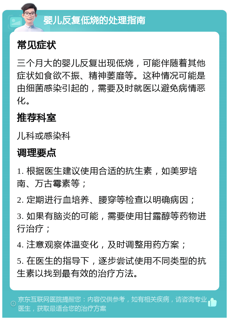 婴儿反复低烧的处理指南 常见症状 三个月大的婴儿反复出现低烧，可能伴随着其他症状如食欲不振、精神萎靡等。这种情况可能是由细菌感染引起的，需要及时就医以避免病情恶化。 推荐科室 儿科或感染科 调理要点 1. 根据医生建议使用合适的抗生素，如美罗培南、万古霉素等； 2. 定期进行血培养、腰穿等检查以明确病因； 3. 如果有脑炎的可能，需要使用甘露醇等药物进行治疗； 4. 注意观察体温变化，及时调整用药方案； 5. 在医生的指导下，逐步尝试使用不同类型的抗生素以找到最有效的治疗方法。