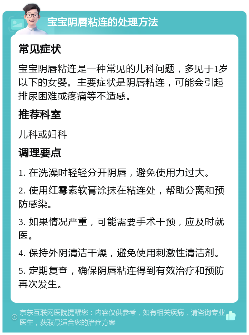 宝宝阴唇粘连的处理方法 常见症状 宝宝阴唇粘连是一种常见的儿科问题，多见于1岁以下的女婴。主要症状是阴唇粘连，可能会引起排尿困难或疼痛等不适感。 推荐科室 儿科或妇科 调理要点 1. 在洗澡时轻轻分开阴唇，避免使用力过大。 2. 使用红霉素软膏涂抹在粘连处，帮助分离和预防感染。 3. 如果情况严重，可能需要手术干预，应及时就医。 4. 保持外阴清洁干燥，避免使用刺激性清洁剂。 5. 定期复查，确保阴唇粘连得到有效治疗和预防再次发生。