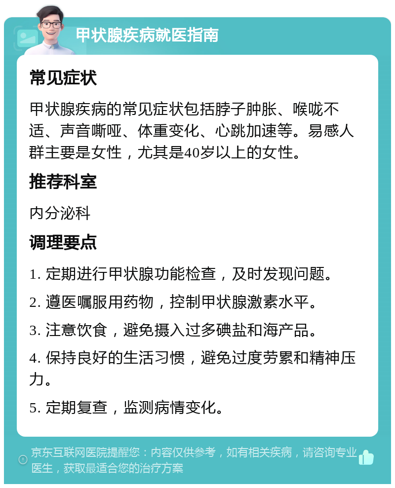 甲状腺疾病就医指南 常见症状 甲状腺疾病的常见症状包括脖子肿胀、喉咙不适、声音嘶哑、体重变化、心跳加速等。易感人群主要是女性，尤其是40岁以上的女性。 推荐科室 内分泌科 调理要点 1. 定期进行甲状腺功能检查，及时发现问题。 2. 遵医嘱服用药物，控制甲状腺激素水平。 3. 注意饮食，避免摄入过多碘盐和海产品。 4. 保持良好的生活习惯，避免过度劳累和精神压力。 5. 定期复查，监测病情变化。