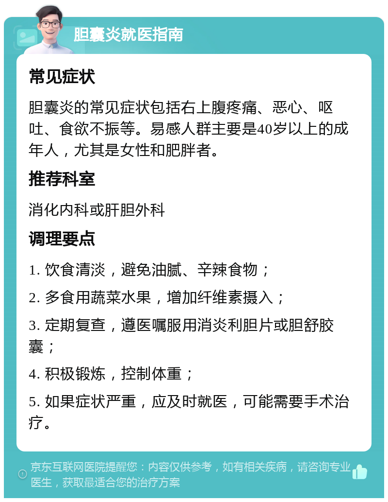 胆囊炎就医指南 常见症状 胆囊炎的常见症状包括右上腹疼痛、恶心、呕吐、食欲不振等。易感人群主要是40岁以上的成年人，尤其是女性和肥胖者。 推荐科室 消化内科或肝胆外科 调理要点 1. 饮食清淡，避免油腻、辛辣食物； 2. 多食用蔬菜水果，增加纤维素摄入； 3. 定期复查，遵医嘱服用消炎利胆片或胆舒胶囊； 4. 积极锻炼，控制体重； 5. 如果症状严重，应及时就医，可能需要手术治疗。