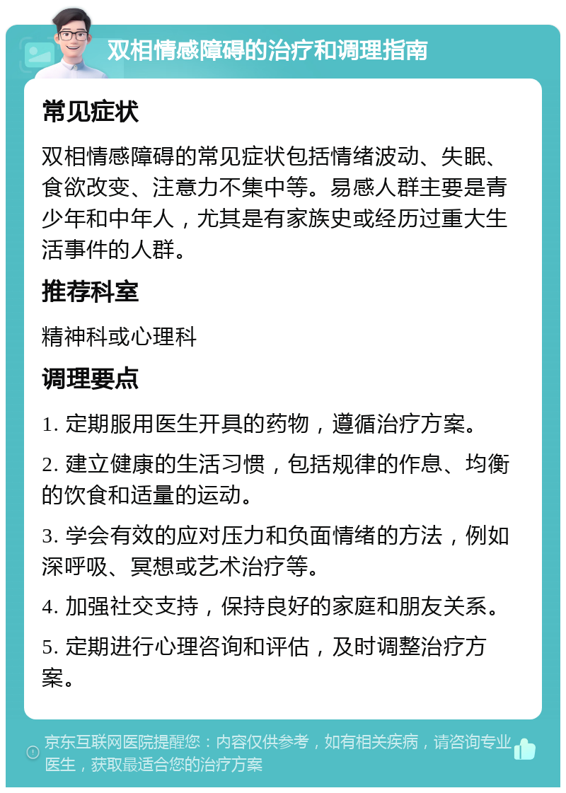 双相情感障碍的治疗和调理指南 常见症状 双相情感障碍的常见症状包括情绪波动、失眠、食欲改变、注意力不集中等。易感人群主要是青少年和中年人，尤其是有家族史或经历过重大生活事件的人群。 推荐科室 精神科或心理科 调理要点 1. 定期服用医生开具的药物，遵循治疗方案。 2. 建立健康的生活习惯，包括规律的作息、均衡的饮食和适量的运动。 3. 学会有效的应对压力和负面情绪的方法，例如深呼吸、冥想或艺术治疗等。 4. 加强社交支持，保持良好的家庭和朋友关系。 5. 定期进行心理咨询和评估，及时调整治疗方案。