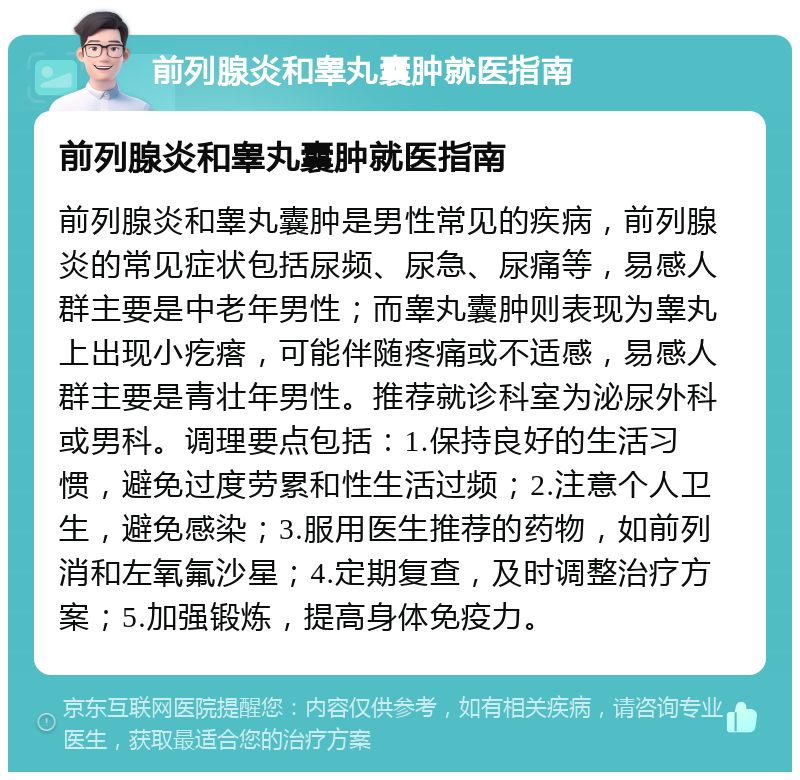 前列腺炎和睾丸囊肿就医指南 前列腺炎和睾丸囊肿就医指南 前列腺炎和睾丸囊肿是男性常见的疾病，前列腺炎的常见症状包括尿频、尿急、尿痛等，易感人群主要是中老年男性；而睾丸囊肿则表现为睾丸上出现小疙瘩，可能伴随疼痛或不适感，易感人群主要是青壮年男性。推荐就诊科室为泌尿外科或男科。调理要点包括：1.保持良好的生活习惯，避免过度劳累和性生活过频；2.注意个人卫生，避免感染；3.服用医生推荐的药物，如前列消和左氧氟沙星；4.定期复查，及时调整治疗方案；5.加强锻炼，提高身体免疫力。