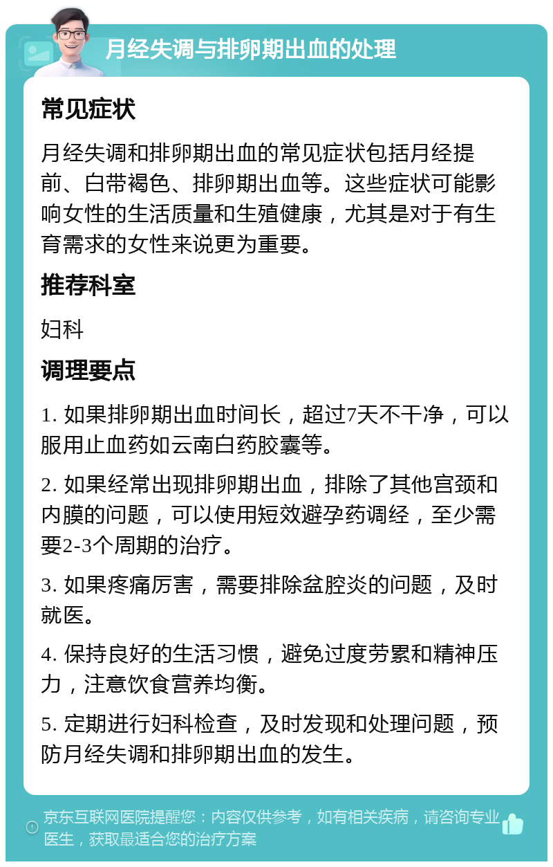 月经失调与排卵期出血的处理 常见症状 月经失调和排卵期出血的常见症状包括月经提前、白带褐色、排卵期出血等。这些症状可能影响女性的生活质量和生殖健康，尤其是对于有生育需求的女性来说更为重要。 推荐科室 妇科 调理要点 1. 如果排卵期出血时间长，超过7天不干净，可以服用止血药如云南白药胶囊等。 2. 如果经常出现排卵期出血，排除了其他宫颈和内膜的问题，可以使用短效避孕药调经，至少需要2-3个周期的治疗。 3. 如果疼痛厉害，需要排除盆腔炎的问题，及时就医。 4. 保持良好的生活习惯，避免过度劳累和精神压力，注意饮食营养均衡。 5. 定期进行妇科检查，及时发现和处理问题，预防月经失调和排卵期出血的发生。