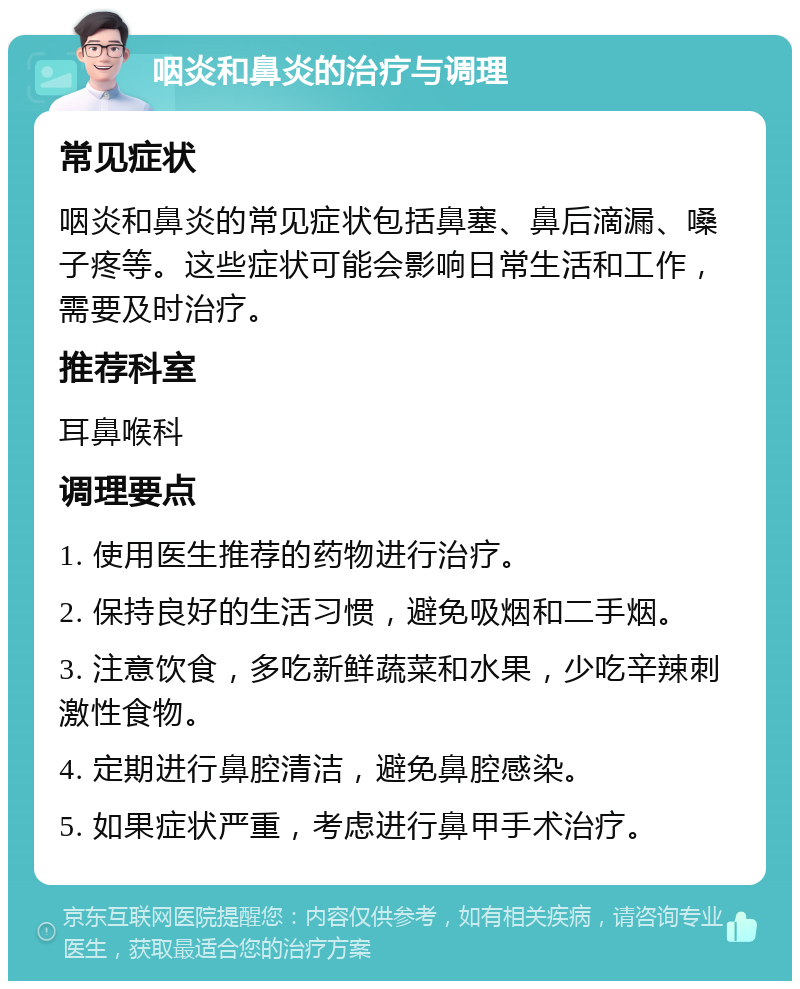 咽炎和鼻炎的治疗与调理 常见症状 咽炎和鼻炎的常见症状包括鼻塞、鼻后滴漏、嗓子疼等。这些症状可能会影响日常生活和工作，需要及时治疗。 推荐科室 耳鼻喉科 调理要点 1. 使用医生推荐的药物进行治疗。 2. 保持良好的生活习惯，避免吸烟和二手烟。 3. 注意饮食，多吃新鲜蔬菜和水果，少吃辛辣刺激性食物。 4. 定期进行鼻腔清洁，避免鼻腔感染。 5. 如果症状严重，考虑进行鼻甲手术治疗。