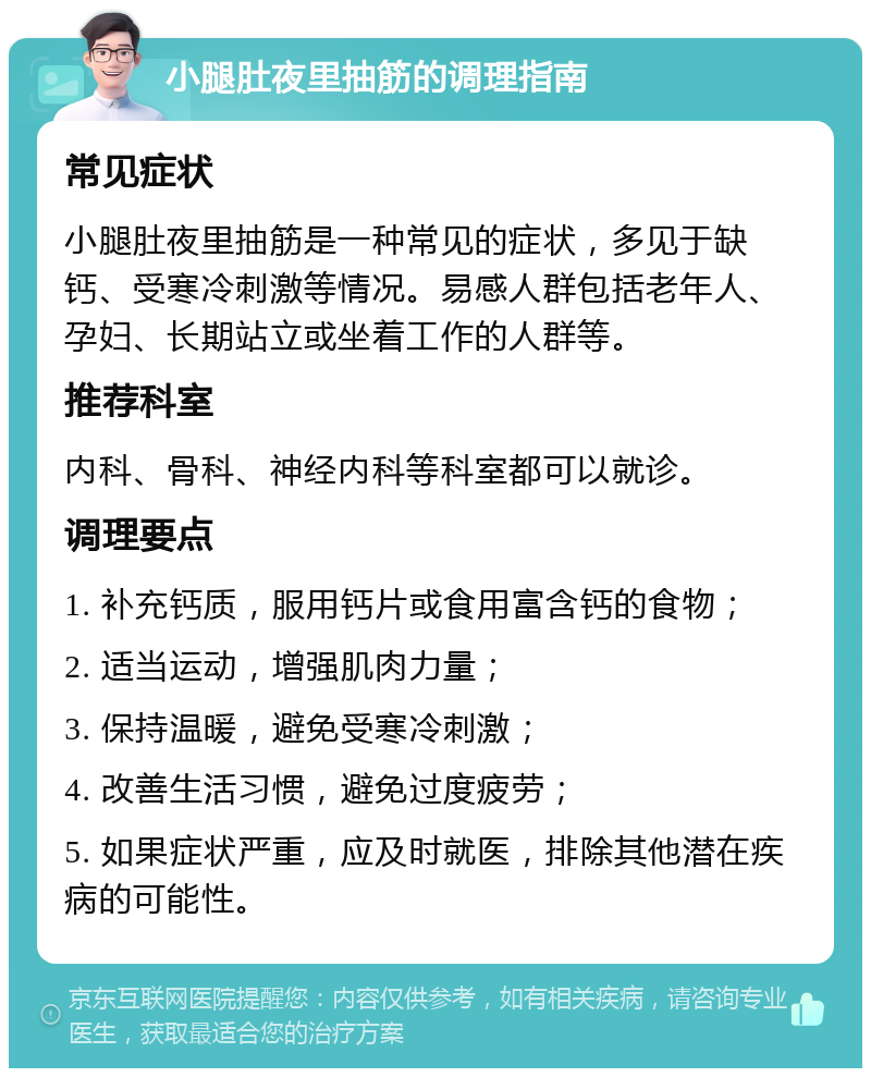 小腿肚夜里抽筋的调理指南 常见症状 小腿肚夜里抽筋是一种常见的症状，多见于缺钙、受寒冷刺激等情况。易感人群包括老年人、孕妇、长期站立或坐着工作的人群等。 推荐科室 内科、骨科、神经内科等科室都可以就诊。 调理要点 1. 补充钙质，服用钙片或食用富含钙的食物； 2. 适当运动，增强肌肉力量； 3. 保持温暖，避免受寒冷刺激； 4. 改善生活习惯，避免过度疲劳； 5. 如果症状严重，应及时就医，排除其他潜在疾病的可能性。