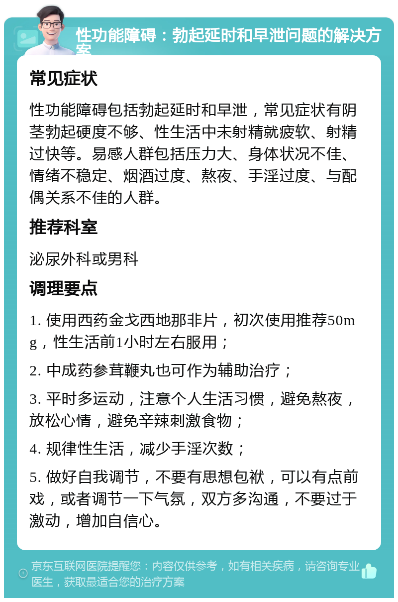 性功能障碍：勃起延时和早泄问题的解决方案 常见症状 性功能障碍包括勃起延时和早泄，常见症状有阴茎勃起硬度不够、性生活中未射精就疲软、射精过快等。易感人群包括压力大、身体状况不佳、情绪不稳定、烟酒过度、熬夜、手淫过度、与配偶关系不佳的人群。 推荐科室 泌尿外科或男科 调理要点 1. 使用西药金戈西地那非片，初次使用推荐50mg，性生活前1小时左右服用； 2. 中成药参茸鞭丸也可作为辅助治疗； 3. 平时多运动，注意个人生活习惯，避免熬夜，放松心情，避免辛辣刺激食物； 4. 规律性生活，减少手淫次数； 5. 做好自我调节，不要有思想包袱，可以有点前戏，或者调节一下气氛，双方多沟通，不要过于激动，增加自信心。