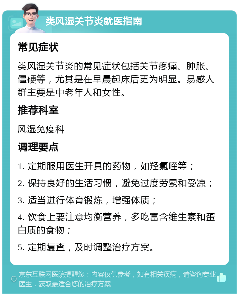 类风湿关节炎就医指南 常见症状 类风湿关节炎的常见症状包括关节疼痛、肿胀、僵硬等，尤其是在早晨起床后更为明显。易感人群主要是中老年人和女性。 推荐科室 风湿免疫科 调理要点 1. 定期服用医生开具的药物，如羟氯喹等； 2. 保持良好的生活习惯，避免过度劳累和受凉； 3. 适当进行体育锻炼，增强体质； 4. 饮食上要注意均衡营养，多吃富含维生素和蛋白质的食物； 5. 定期复查，及时调整治疗方案。