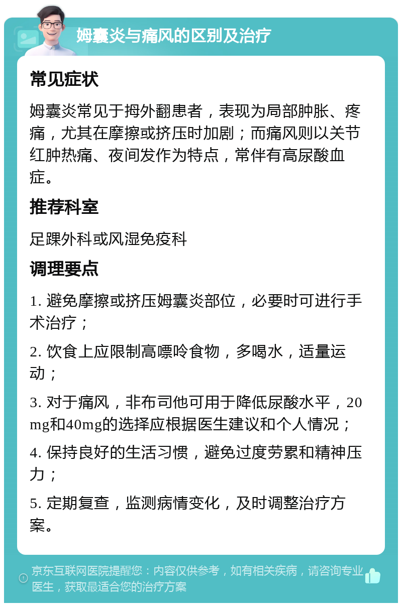 姆囊炎与痛风的区别及治疗 常见症状 姆囊炎常见于拇外翻患者，表现为局部肿胀、疼痛，尤其在摩擦或挤压时加剧；而痛风则以关节红肿热痛、夜间发作为特点，常伴有高尿酸血症。 推荐科室 足踝外科或风湿免疫科 调理要点 1. 避免摩擦或挤压姆囊炎部位，必要时可进行手术治疗； 2. 饮食上应限制高嘌呤食物，多喝水，适量运动； 3. 对于痛风，非布司他可用于降低尿酸水平，20mg和40mg的选择应根据医生建议和个人情况； 4. 保持良好的生活习惯，避免过度劳累和精神压力； 5. 定期复查，监测病情变化，及时调整治疗方案。