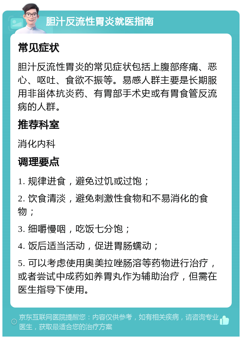 胆汁反流性胃炎就医指南 常见症状 胆汁反流性胃炎的常见症状包括上腹部疼痛、恶心、呕吐、食欲不振等。易感人群主要是长期服用非甾体抗炎药、有胃部手术史或有胃食管反流病的人群。 推荐科室 消化内科 调理要点 1. 规律进食，避免过饥或过饱； 2. 饮食清淡，避免刺激性食物和不易消化的食物； 3. 细嚼慢咽，吃饭七分饱； 4. 饭后适当活动，促进胃肠蠕动； 5. 可以考虑使用奥美拉唑肠溶等药物进行治疗，或者尝试中成药如养胃丸作为辅助治疗，但需在医生指导下使用。