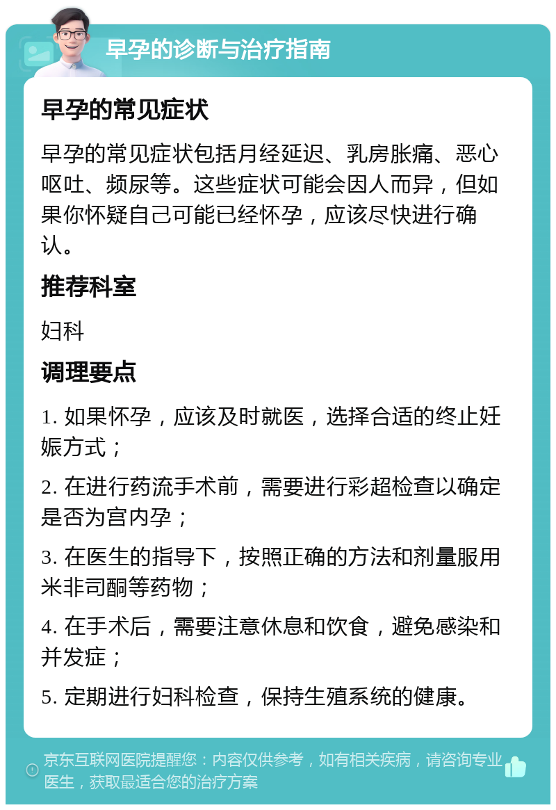 早孕的诊断与治疗指南 早孕的常见症状 早孕的常见症状包括月经延迟、乳房胀痛、恶心呕吐、频尿等。这些症状可能会因人而异，但如果你怀疑自己可能已经怀孕，应该尽快进行确认。 推荐科室 妇科 调理要点 1. 如果怀孕，应该及时就医，选择合适的终止妊娠方式； 2. 在进行药流手术前，需要进行彩超检查以确定是否为宫内孕； 3. 在医生的指导下，按照正确的方法和剂量服用米非司酮等药物； 4. 在手术后，需要注意休息和饮食，避免感染和并发症； 5. 定期进行妇科检查，保持生殖系统的健康。