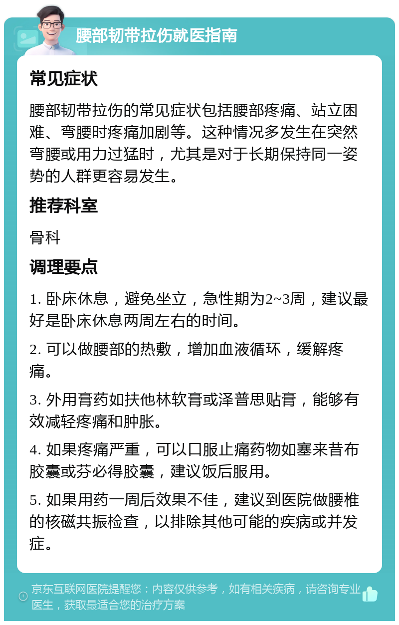 腰部韧带拉伤就医指南 常见症状 腰部韧带拉伤的常见症状包括腰部疼痛、站立困难、弯腰时疼痛加剧等。这种情况多发生在突然弯腰或用力过猛时，尤其是对于长期保持同一姿势的人群更容易发生。 推荐科室 骨科 调理要点 1. 卧床休息，避免坐立，急性期为2~3周，建议最好是卧床休息两周左右的时间。 2. 可以做腰部的热敷，增加血液循环，缓解疼痛。 3. 外用膏药如扶他林软膏或泽普思贴膏，能够有效减轻疼痛和肿胀。 4. 如果疼痛严重，可以口服止痛药物如塞来昔布胶囊或芬必得胶囊，建议饭后服用。 5. 如果用药一周后效果不佳，建议到医院做腰椎的核磁共振检查，以排除其他可能的疾病或并发症。